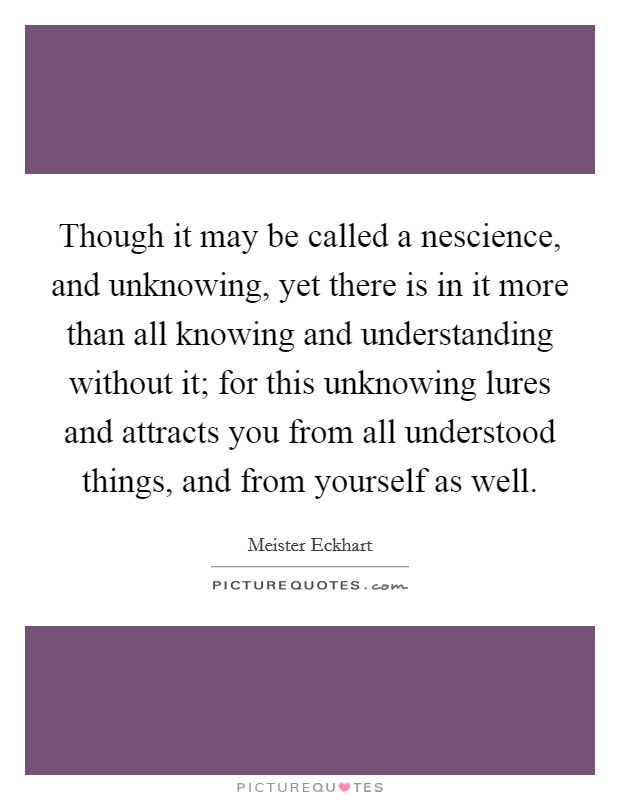 Though it may be called a nescience, and unknowing, yet there is in it more than all knowing and understanding without it; for this unknowing lures and attracts you from all understood things, and from yourself as well. Picture Quote #1