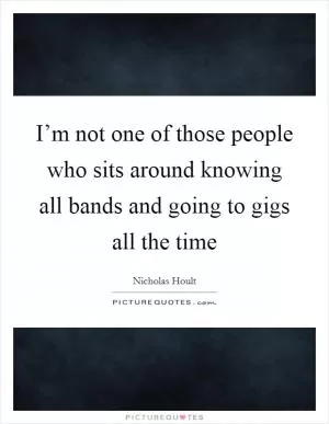 I’m not one of those people who sits around knowing all bands and going to gigs all the time Picture Quote #1