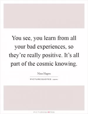 You see, you learn from all your bad experiences, so they’re really positive. It’s all part of the cosmic knowing Picture Quote #1