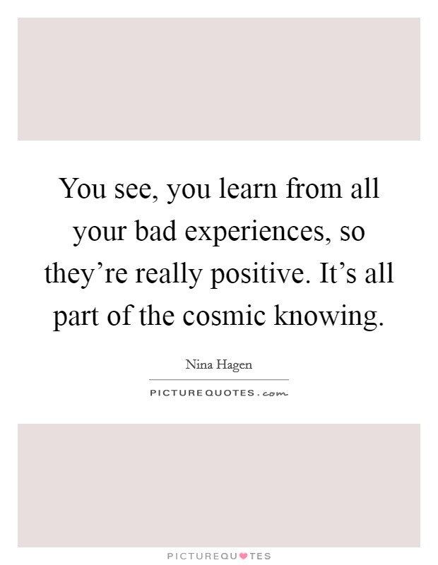 You see, you learn from all your bad experiences, so they're really positive. It's all part of the cosmic knowing. Picture Quote #1