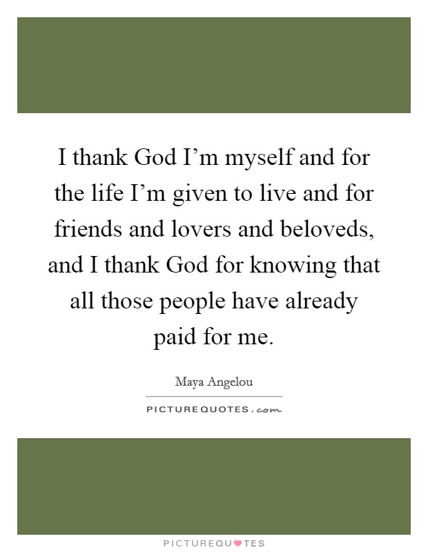 I thank God I'm myself and for the life I'm given to live and for friends and lovers and beloveds, and I thank God for knowing that all those people have already paid for me. Picture Quote #1