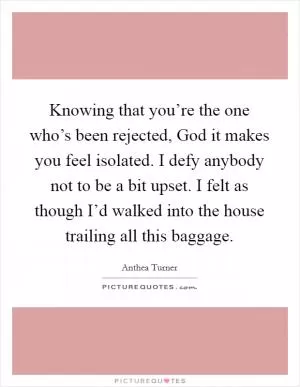 Knowing that you’re the one who’s been rejected, God it makes you feel isolated. I defy anybody not to be a bit upset. I felt as though I’d walked into the house trailing all this baggage Picture Quote #1