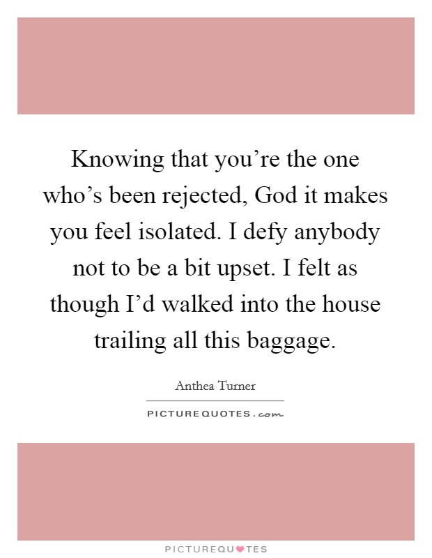 Knowing that you're the one who's been rejected, God it makes you feel isolated. I defy anybody not to be a bit upset. I felt as though I'd walked into the house trailing all this baggage. Picture Quote #1