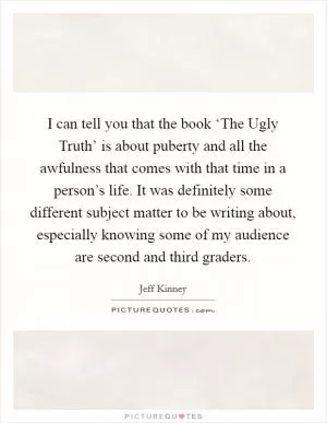 I can tell you that the book ‘The Ugly Truth’ is about puberty and all the awfulness that comes with that time in a person’s life. It was definitely some different subject matter to be writing about, especially knowing some of my audience are second and third graders Picture Quote #1