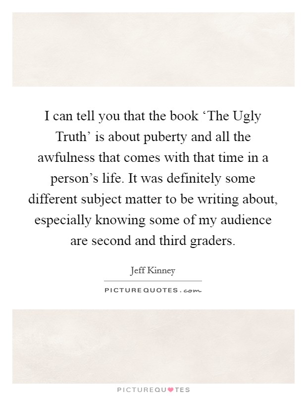 I can tell you that the book ‘The Ugly Truth' is about puberty and all the awfulness that comes with that time in a person's life. It was definitely some different subject matter to be writing about, especially knowing some of my audience are second and third graders. Picture Quote #1