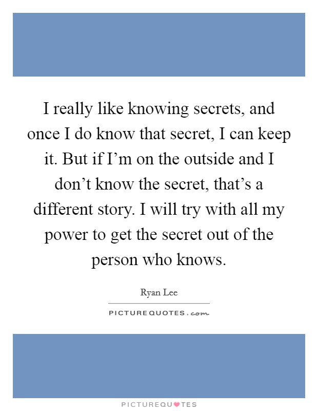 I really like knowing secrets, and once I do know that secret, I can keep it. But if I'm on the outside and I don't know the secret, that's a different story. I will try with all my power to get the secret out of the person who knows. Picture Quote #1
