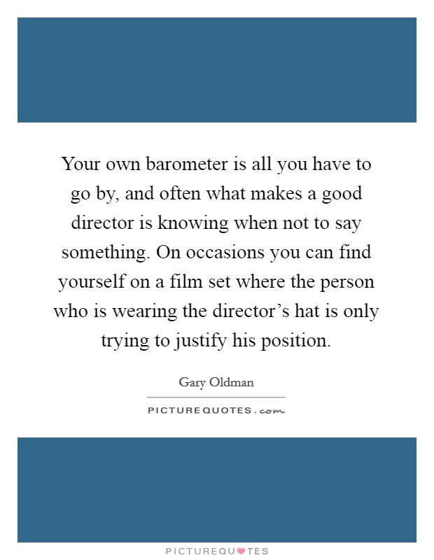 Your own barometer is all you have to go by, and often what makes a good director is knowing when not to say something. On occasions you can find yourself on a film set where the person who is wearing the director's hat is only trying to justify his position. Picture Quote #1