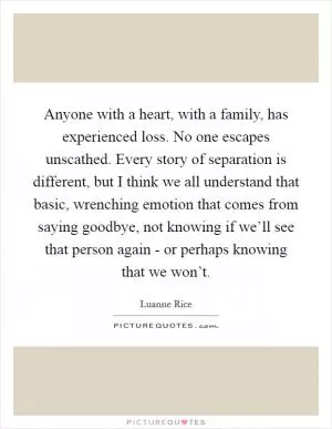 Anyone with a heart, with a family, has experienced loss. No one escapes unscathed. Every story of separation is different, but I think we all understand that basic, wrenching emotion that comes from saying goodbye, not knowing if we’ll see that person again - or perhaps knowing that we won’t Picture Quote #1