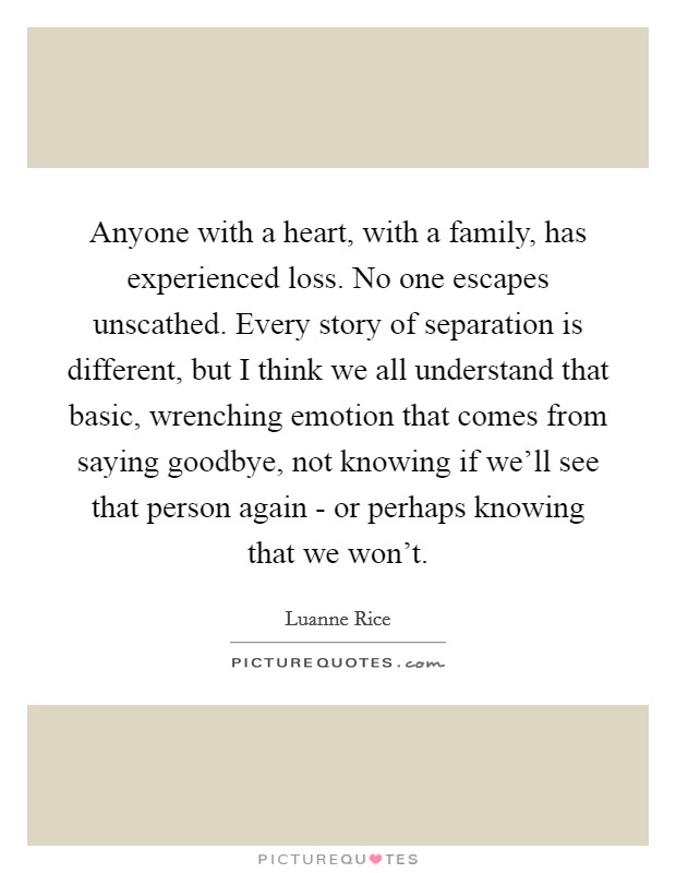 Anyone with a heart, with a family, has experienced loss. No one escapes unscathed. Every story of separation is different, but I think we all understand that basic, wrenching emotion that comes from saying goodbye, not knowing if we'll see that person again - or perhaps knowing that we won't. Picture Quote #1