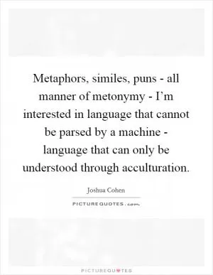 Metaphors, similes, puns - all manner of metonymy - I’m interested in language that cannot be parsed by a machine - language that can only be understood through acculturation Picture Quote #1