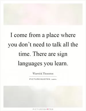 I come from a place where you don’t need to talk all the time. There are sign languages you learn Picture Quote #1