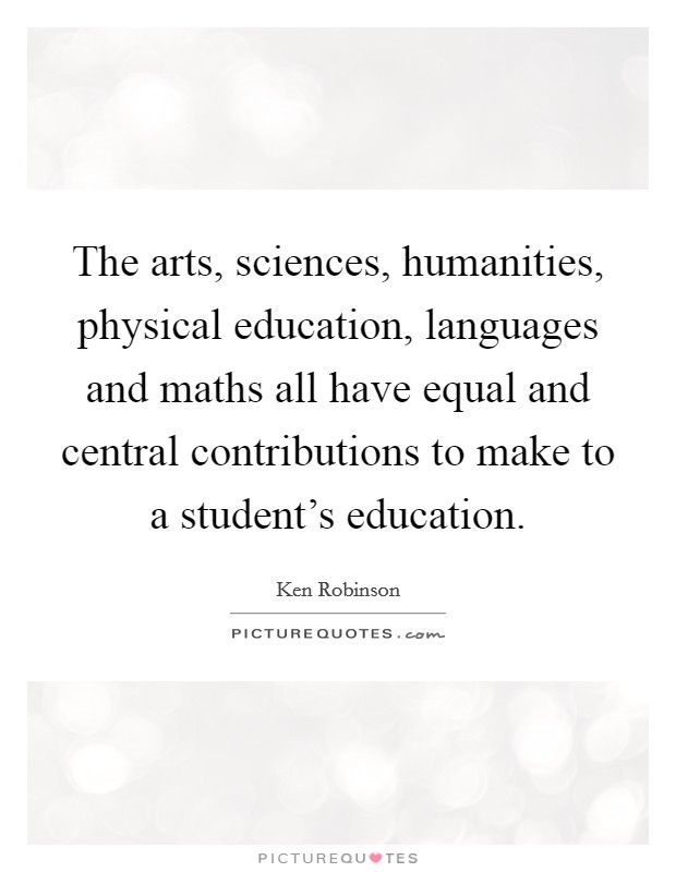 The arts, sciences, humanities, physical education, languages and maths all have equal and central contributions to make to a student's education. Picture Quote #1