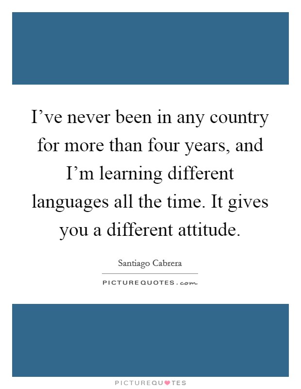 I've never been in any country for more than four years, and I'm learning different languages all the time. It gives you a different attitude. Picture Quote #1