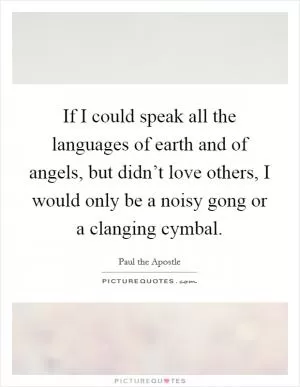 If I could speak all the languages of earth and of angels, but didn’t love others, I would only be a noisy gong or a clanging cymbal Picture Quote #1