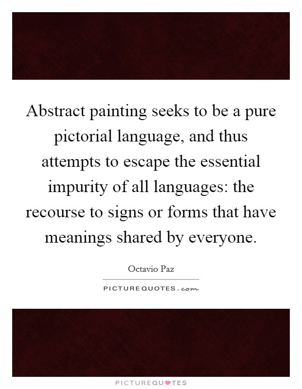 Abstract painting seeks to be a pure pictorial language, and thus attempts to escape the essential impurity of all languages: the recourse to signs or forms that have meanings shared by everyone. Picture Quote #1