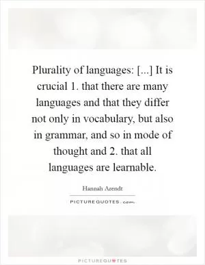 Plurality of languages: [...] It is crucial 1. that there are many languages and that they differ not only in vocabulary, but also in grammar, and so in mode of thought and 2. that all languages are learnable Picture Quote #1