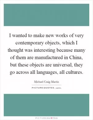 I wanted to make new works of very contemporary objects, which I thought was interesting because many of them are manufactured in China, but these objects are universal, they go across all languages, all cultures Picture Quote #1