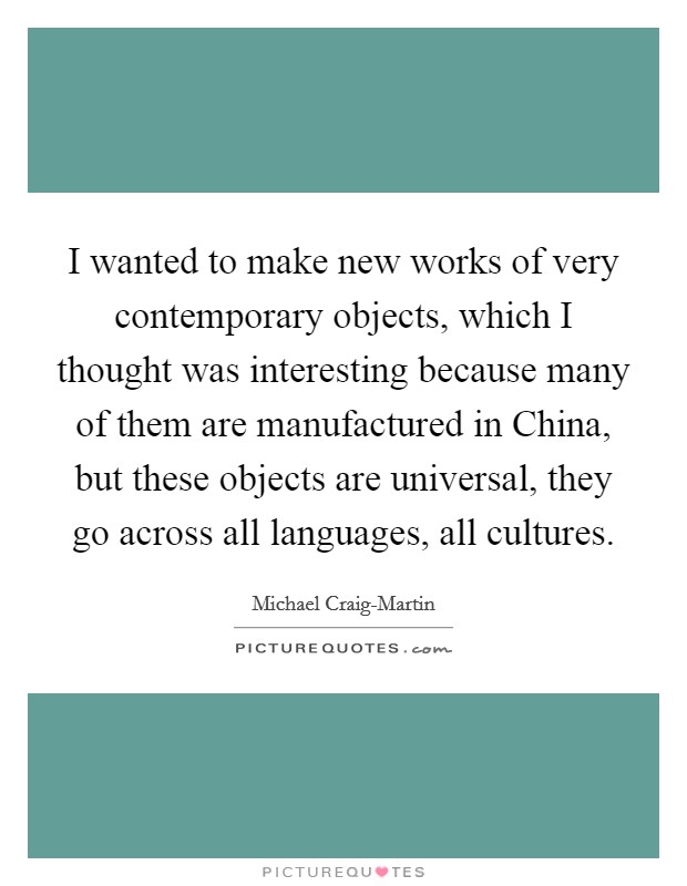 I wanted to make new works of very contemporary objects, which I thought was interesting because many of them are manufactured in China, but these objects are universal, they go across all languages, all cultures. Picture Quote #1
