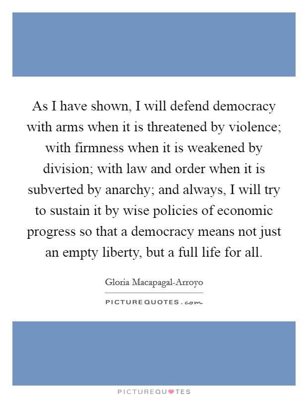As I have shown, I will defend democracy with arms when it is threatened by violence; with firmness when it is weakened by division; with law and order when it is subverted by anarchy; and always, I will try to sustain it by wise policies of economic progress so that a democracy means not just an empty liberty, but a full life for all Picture Quote #1