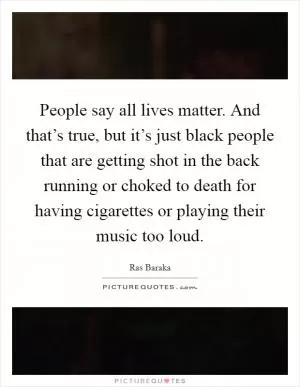 People say all lives matter. And that’s true, but it’s just black people that are getting shot in the back running or choked to death for having cigarettes or playing their music too loud Picture Quote #1