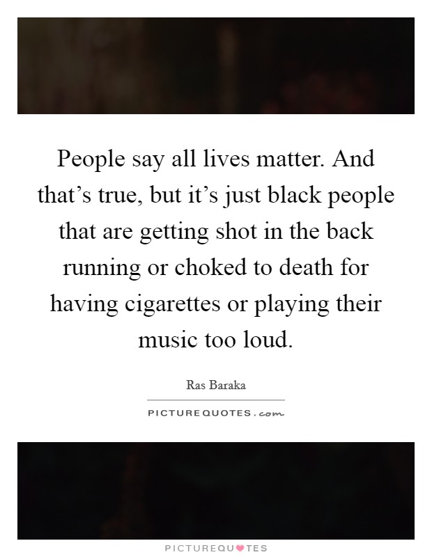 People say all lives matter. And that's true, but it's just black people that are getting shot in the back running or choked to death for having cigarettes or playing their music too loud. Picture Quote #1