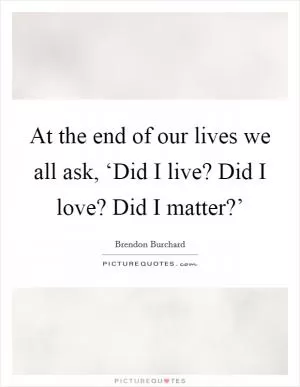 At the end of our lives we all ask, ‘Did I live? Did I love? Did I matter?’ Picture Quote #1