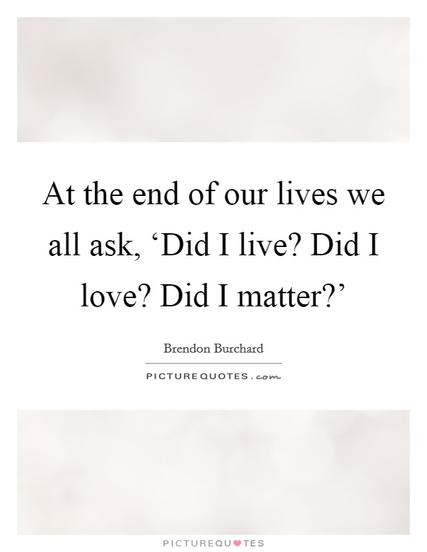 At the end of our lives we all ask, ‘Did I live? Did I love? Did I matter?' Picture Quote #1
