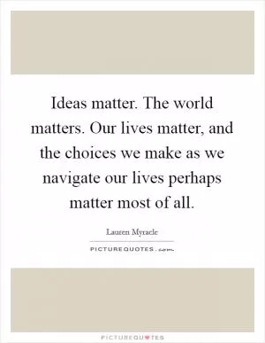 Ideas matter. The world matters. Our lives matter, and the choices we make as we navigate our lives perhaps matter most of all Picture Quote #1
