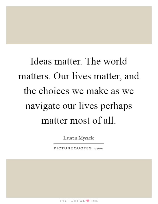 Ideas matter. The world matters. Our lives matter, and the choices we make as we navigate our lives perhaps matter most of all. Picture Quote #1
