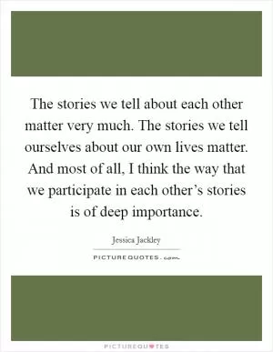 The stories we tell about each other matter very much. The stories we tell ourselves about our own lives matter. And most of all, I think the way that we participate in each other’s stories is of deep importance Picture Quote #1