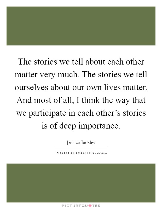 The stories we tell about each other matter very much. The stories we tell ourselves about our own lives matter. And most of all, I think the way that we participate in each other's stories is of deep importance. Picture Quote #1