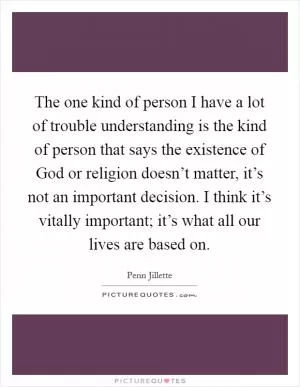 The one kind of person I have a lot of trouble understanding is the kind of person that says the existence of God or religion doesn’t matter, it’s not an important decision. I think it’s vitally important; it’s what all our lives are based on Picture Quote #1