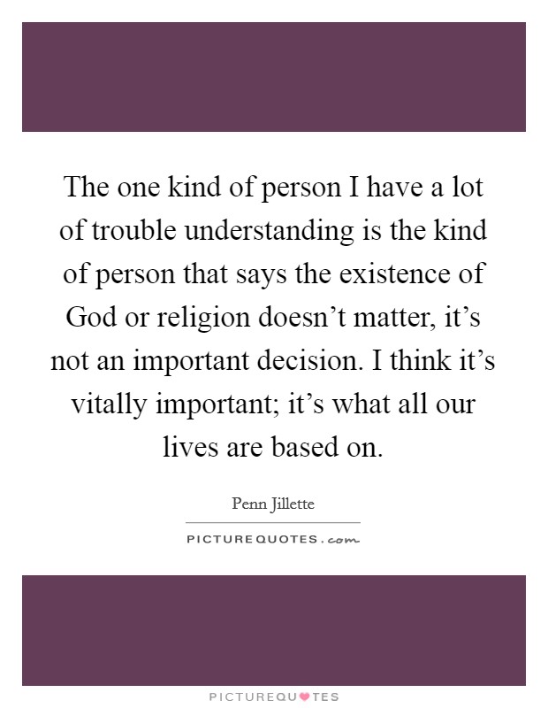 The one kind of person I have a lot of trouble understanding is the kind of person that says the existence of God or religion doesn't matter, it's not an important decision. I think it's vitally important; it's what all our lives are based on. Picture Quote #1