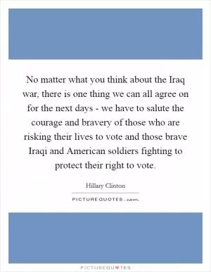 No matter what you think about the Iraq war, there is one thing we can all agree on for the next days - we have to salute the courage and bravery of those who are risking their lives to vote and those brave Iraqi and American soldiers fighting to protect their right to vote Picture Quote #1