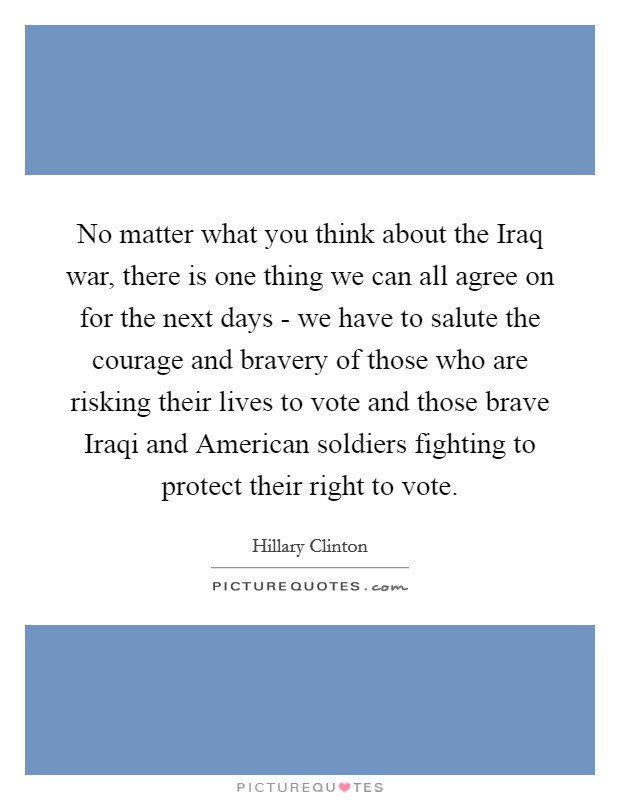 No matter what you think about the Iraq war, there is one thing we can all agree on for the next days - we have to salute the courage and bravery of those who are risking their lives to vote and those brave Iraqi and American soldiers fighting to protect their right to vote. Picture Quote #1