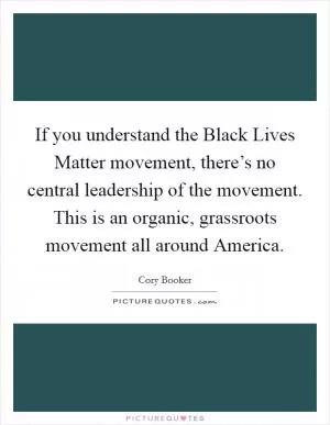 If you understand the Black Lives Matter movement, there’s no central leadership of the movement. This is an organic, grassroots movement all around America Picture Quote #1