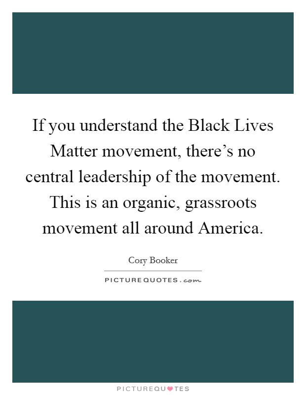 If you understand the Black Lives Matter movement, there's no central leadership of the movement. This is an organic, grassroots movement all around America. Picture Quote #1