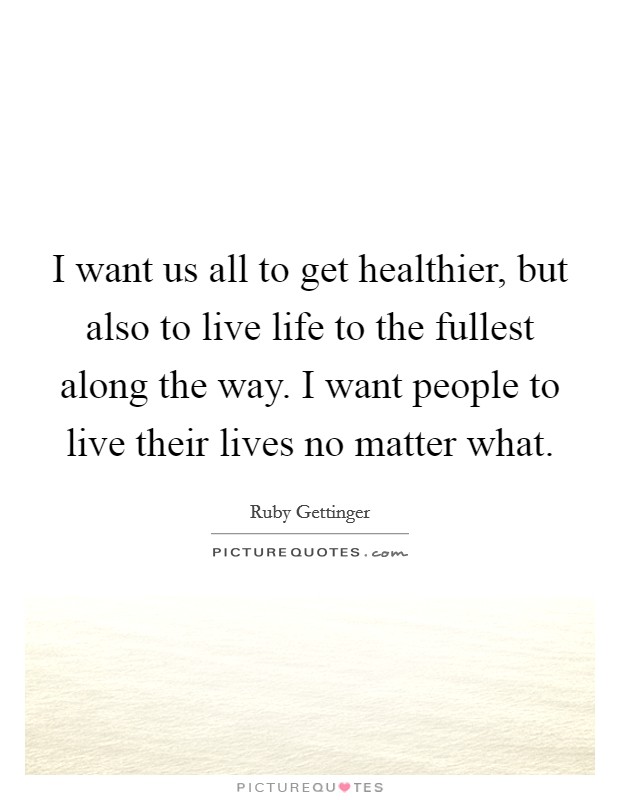 I want us all to get healthier, but also to live life to the fullest along the way. I want people to live their lives no matter what. Picture Quote #1