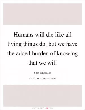 Humans will die like all living things do, but we have the added burden of knowing that we will Picture Quote #1