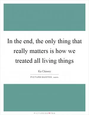In the end, the only thing that really matters is how we treated all living things Picture Quote #1