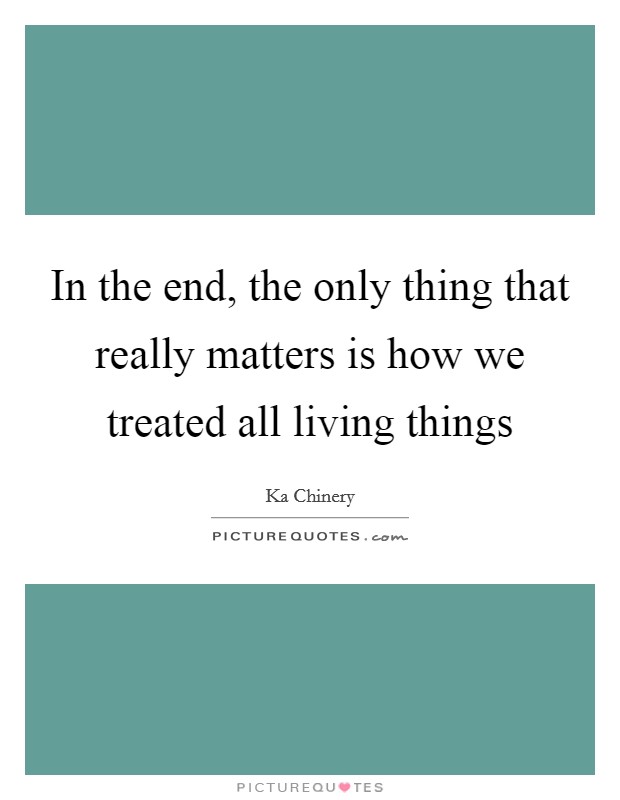 In the end, the only thing that really matters is how we treated all living things Picture Quote #1