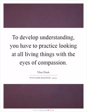 To develop understanding, you have to practice looking at all living things with the eyes of compassion Picture Quote #1