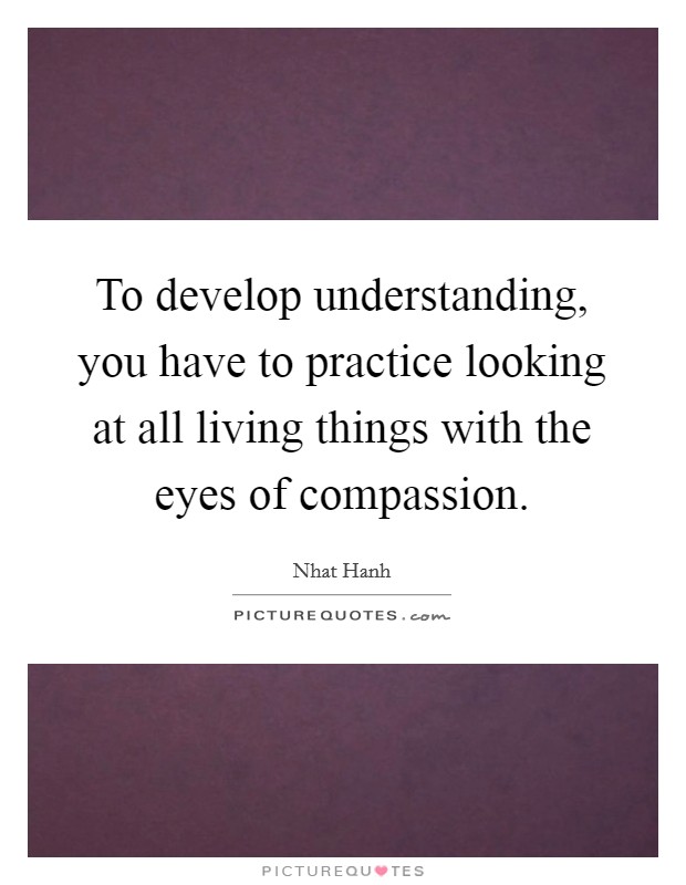 To develop understanding, you have to practice looking at all living things with the eyes of compassion. Picture Quote #1