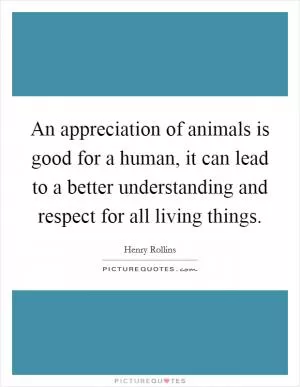 An appreciation of animals is good for a human, it can lead to a better understanding and respect for all living things Picture Quote #1