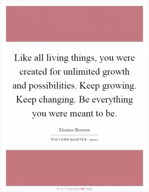 Like all living things, you were created for unlimited growth and possibilities. Keep growing. Keep changing. Be everything you were meant to be Picture Quote #1
