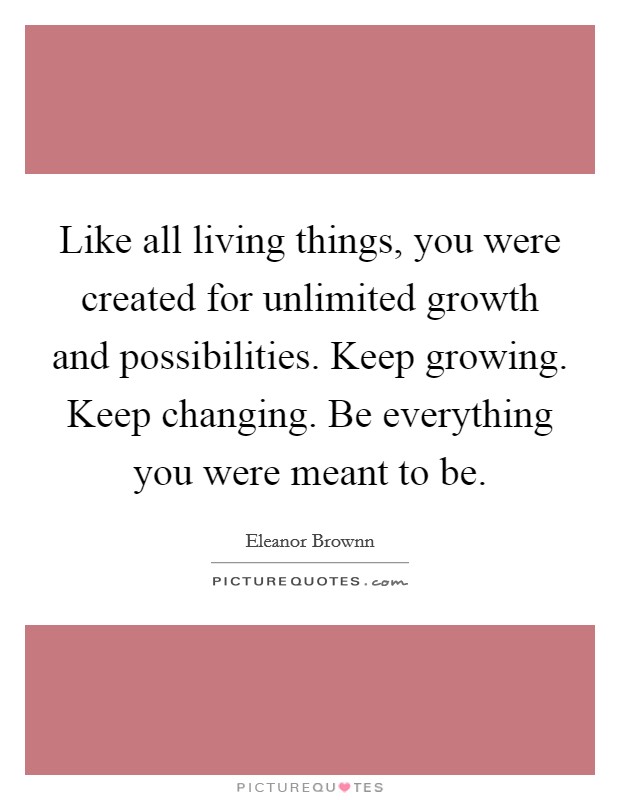 Like all living things, you were created for unlimited growth and possibilities. Keep growing. Keep changing. Be everything you were meant to be. Picture Quote #1