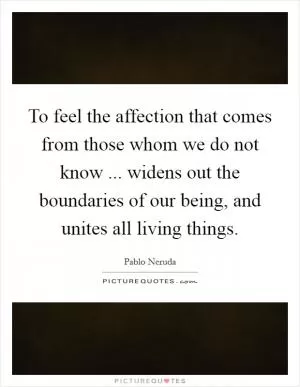 To feel the affection that comes from those whom we do not know ... widens out the boundaries of our being, and unites all living things Picture Quote #1