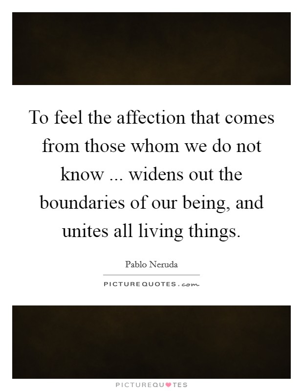 To feel the affection that comes from those whom we do not know ... widens out the boundaries of our being, and unites all living things. Picture Quote #1