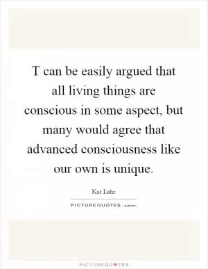 T can be easily argued that all living things are conscious in some aspect, but many would agree that advanced consciousness like our own is unique Picture Quote #1