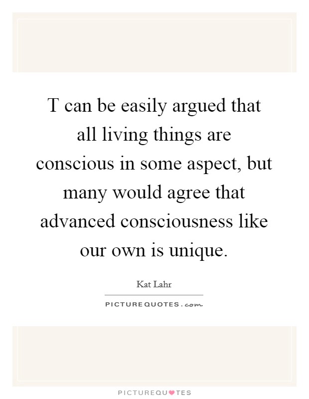 T can be easily argued that all living things are conscious in some aspect, but many would agree that advanced consciousness like our own is unique. Picture Quote #1